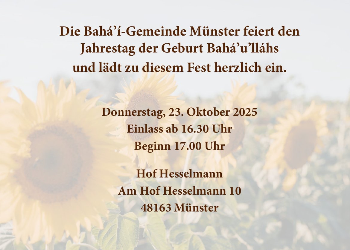 Die Bahá’í-Gemeinde Münster feiert den
Jahrestag der Geburt Bahá’u’lláhs
und lädt zu diesem Fest herzlich ein.
Donnerstag, 23. Oktober 2025
Einlass ab 16.30 Uhr
Beginn 17.00 Uhr
Hof Hesselmann
Am Hof Hesselmann 10
48163 Münster
